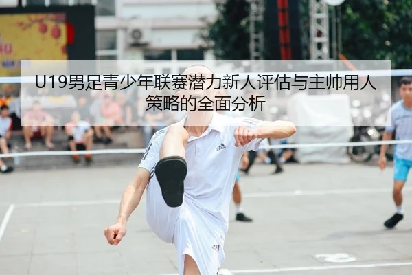 U19男足青少年联赛潜力新人评估与主帅用人策略的全面分析